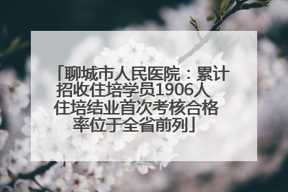 聊城市人民医院：累计招收住培学员1906人 住培结业首次考核合格率位于全省前列