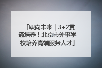 职向未来｜3+2贯通培养！北京市外事学校培养高端服务人才