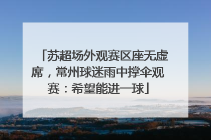苏超场外观赛区座无虚席，常州球迷雨中撑伞观赛：希望能进一球