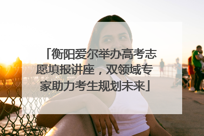 衡阳爱尔举办高考志愿填报讲座，双领域专家助力考生规划未来