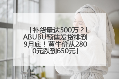 补货量达500万？LABUBU预售发货排到9月底！黄牛价从2800元跌到650元