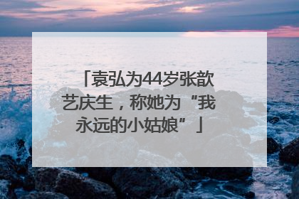 袁弘为44岁张歆艺庆生，称她为“我永远的小姑娘”