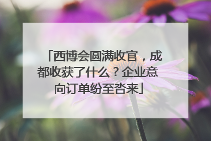 西博会圆满收官，成都收获了什么？企业意向订单纷至沓来