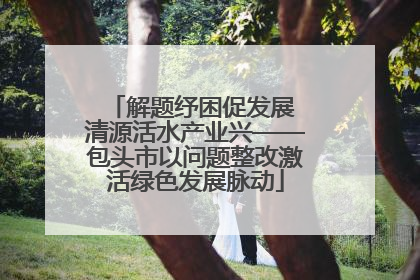 解题纾困促发展 清源活水产业兴——包头市以问题整改激活绿色发展脉动