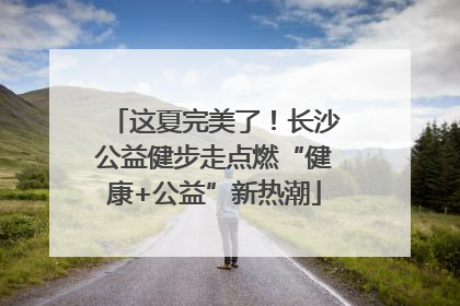 这夏完美了！长沙公益健步走点燃“健康+公益”新热潮