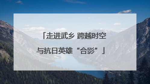 走进武乡 跨越时空与抗日英雄“合影”
