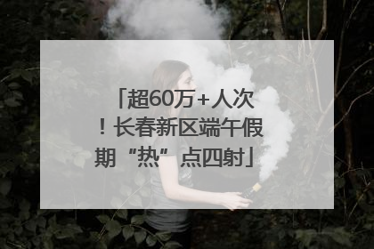 超60万+人次！长春新区端午假期“热”点四射