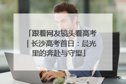 跟着网友镜头看高考｜长沙高考首日：晨光里的奔赴与守望