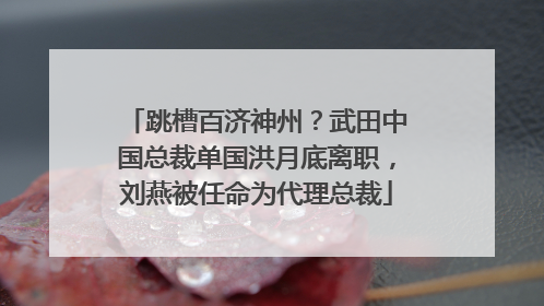 跳槽百济神州？武田中国总裁单国洪月底离职，刘燕被任命为代理总裁