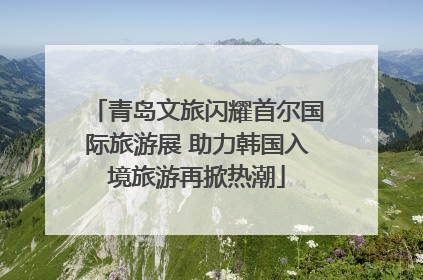 青岛文旅闪耀首尔国际旅游展 助力韩国入境旅游再掀热潮