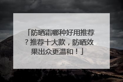 防晒霜哪种好用推荐？推荐十大款，防晒效果出众更温和！