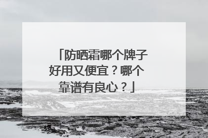防晒霜哪个牌子好用又便宜？哪个靠谱有良心？