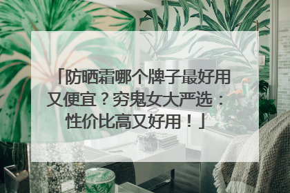 防晒霜哪个牌子最好用又便宜？穷鬼女大严选：性价比高又好用！