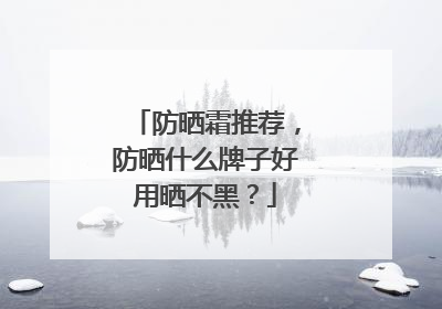 防晒霜推荐，防晒什么牌子好用晒不黑？