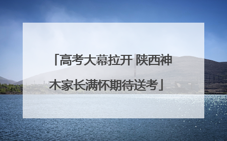 高考大幕拉开 陕西神木家长满怀期待送考