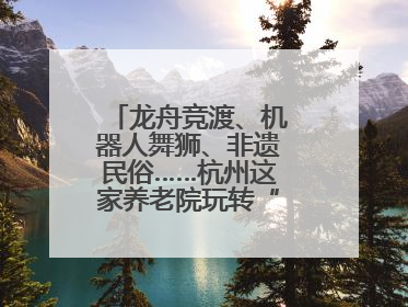 龙舟竞渡、机器人舞狮、非遗民俗……杭州这家养老院玩转“最潮端午”