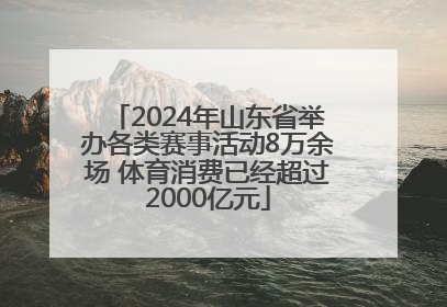 2024年山东省举办各类赛事活动8万余场 体育消费已经超过2000亿元