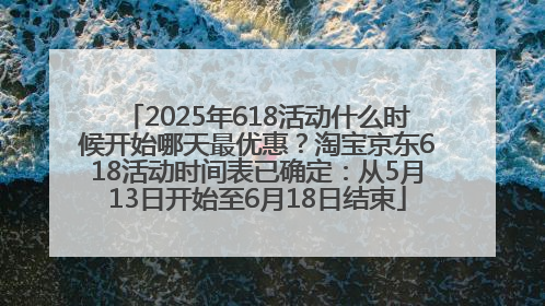 2025年618活动什么时候开始哪天最优惠？淘宝京东618活动时间表已确定：从5月13日开始至6月18日结束