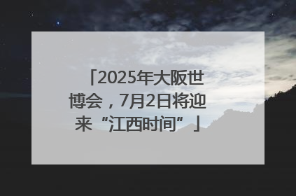 2025年大阪世博会，7月2日将迎来“江西时间”