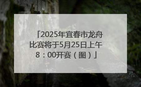 2025年宜春市龙舟比赛将于5月25日上午8：00开赛（图）