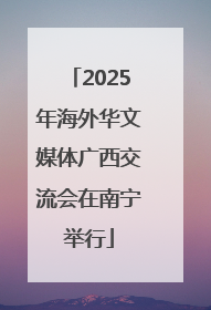 2025年海外华文媒体广西交流会在南宁举行