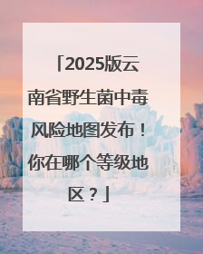 2025版云南省野生菌中毒风险地图发布！你在哪个等级地区？
