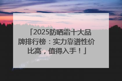2025防晒霜十大品牌排行榜：实力靠谱性价比高，值得入手！