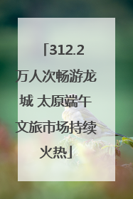 312.2万人次畅游龙城 太原端午文旅市场持续火热