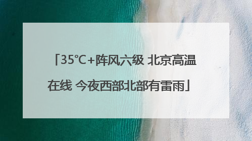 35℃+阵风六级 北京高温在线 今夜西部北部有雷雨
