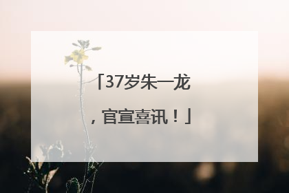 37岁朱一龙，官宣喜讯！